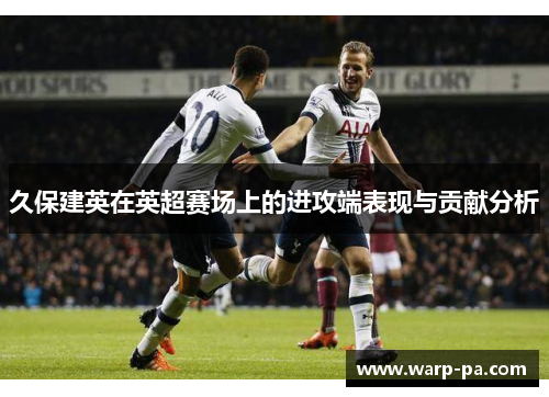 久保建英在英超赛场上的进攻端表现与贡献分析 久保建英在英超赛场上的进攻端表现与贡献分析