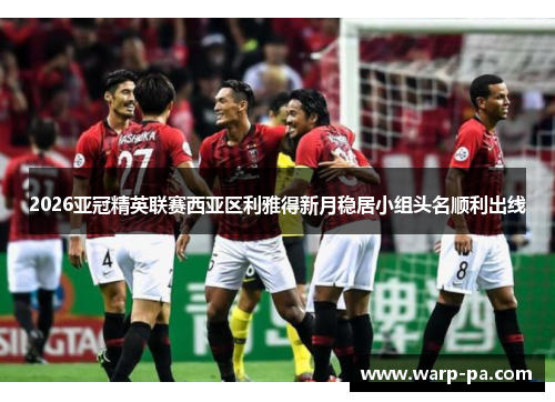 2026亚冠精英联赛西亚区利雅得新月稳居小组头名顺利出线 2026亚冠精英联赛西亚区利雅得新月稳居小组头名顺利出线
