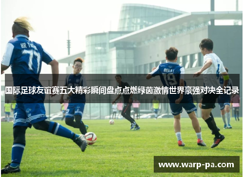 国际足球友谊赛五大精彩瞬间盘点点燃绿茵激情世界豪强对决全记录 国际足球友谊赛五大精彩瞬间盘点点燃绿茵激情世界豪强对决全记录