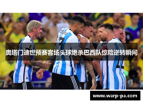 奥塔门迪世预赛客场头球绝杀巴西队惊险逆转瞬间 奥塔门迪世预赛客场头球绝杀巴西队惊险逆转瞬间