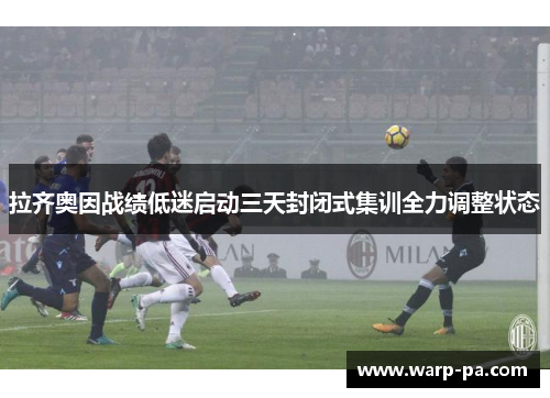 拉齐奥因战绩低迷启动三天封闭式集训全力调整状态