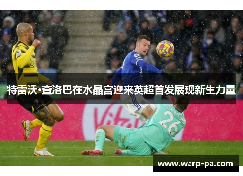 特雷沃·查洛巴在水晶宫迎来英超首发展现新生力量