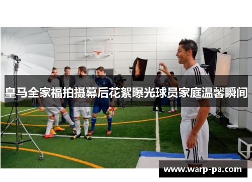 皇马全家福拍摄幕后花絮曝光球员家庭温馨瞬间