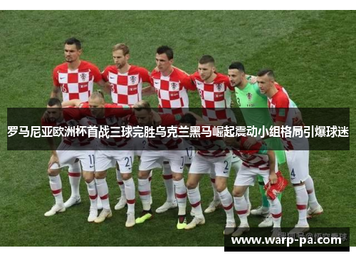 罗马尼亚欧洲杯首战三球完胜乌克兰黑马崛起震动小组格局引爆球迷 罗马尼亚欧洲杯首战三球完胜乌克兰黑马崛起震动小组格局引爆球迷