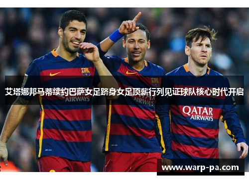 艾塔娜邦马蒂续约巴萨女足跻身女足顶薪行列见证球队核心时代开启