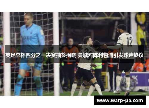 英足总杯四分之一决赛抽签揭晓 曼城对阵利物浦引发球迷热议