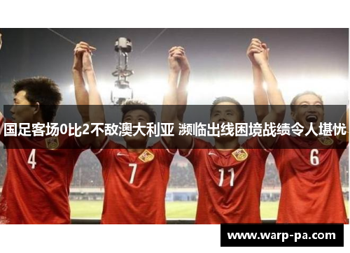 国足客场0比2不敌澳大利亚 濒临出线困境战绩令人堪忧