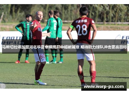 马斯切拉诺加盟河北华夏幸福揭开中超新篇章 期待助力球队冲击更高目标 马斯切拉诺加盟河北华夏幸福揭开中超新篇章 期待助力球队冲击更高目标