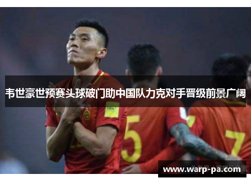 韦世豪世预赛头球破门助中国队力克对手晋级前景广阔