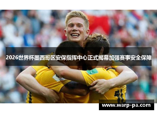 2026世界杯墨西哥区安保指挥中心正式揭幕加强赛事安全保障 2026世界杯墨西哥区安保指挥中心正式揭幕加强赛事安全保障