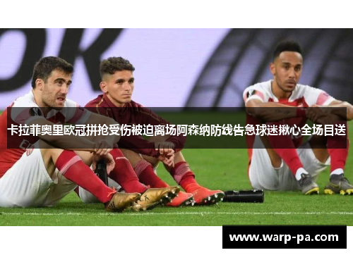 卡拉菲奥里欧冠拼抢受伤被迫离场阿森纳防线告急球迷揪心全场目送 卡拉菲奥里欧冠拼抢受伤被迫离场阿森纳防线告急球迷揪心全场目送
