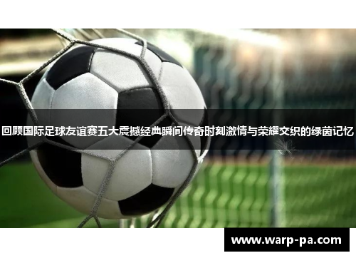回顾国际足球友谊赛五大震撼经典瞬间传奇时刻激情与荣耀交织的绿茵记忆 回顾国际足球友谊赛五大震撼经典瞬间传奇时刻激情与荣耀交织的绿茵记忆