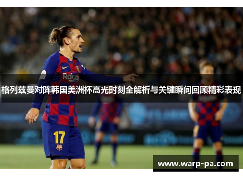 格列兹曼对阵韩国美洲杯高光时刻全解析与关键瞬间回顾精彩表现